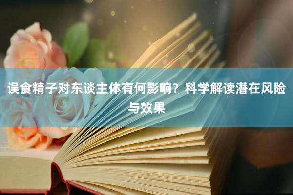 误食精子对东谈主体有何影响？科学解读潜在风险与效果