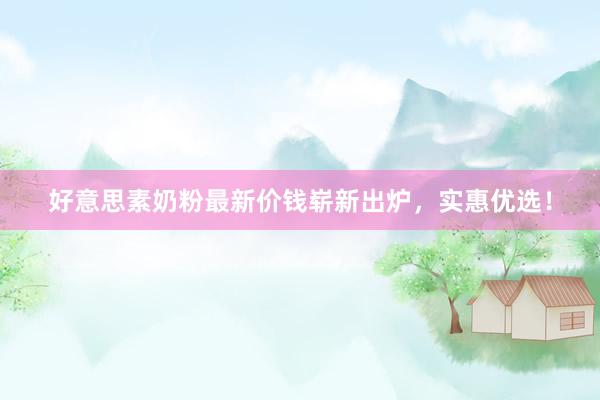 好意思素奶粉最新价钱崭新出炉，实惠优选！