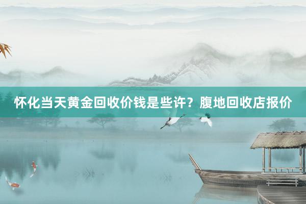 怀化当天黄金回收价钱是些许？腹地回收店报价