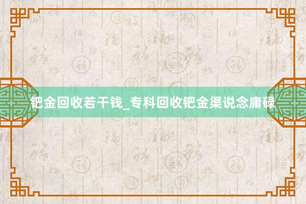 钯金回收若干钱_专科回收钯金渠说念庸碌