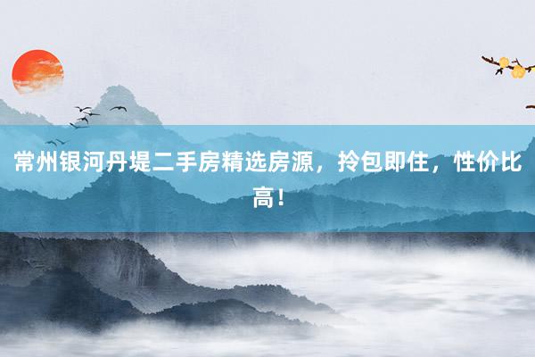 常州银河丹堤二手房精选房源,拎包即住,性价比高!