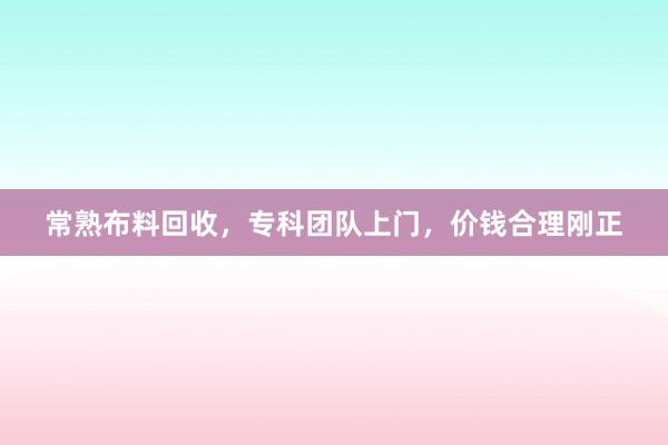 常熟布料回收，专科团队上门，价钱合理刚正