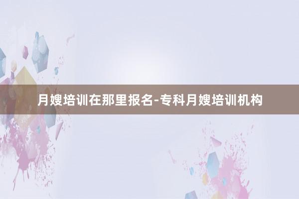 月嫂培训在那里报名-专科月嫂培训机构