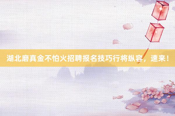 湖北磨真金不怕火招聘报名技巧行将纵容，速来！