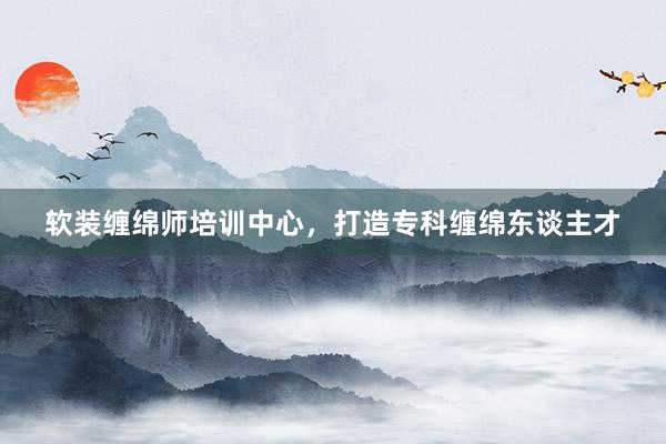 软装缠绵师培训中心，打造专科缠绵东谈主才