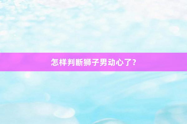 怎样判断狮子男动心了？